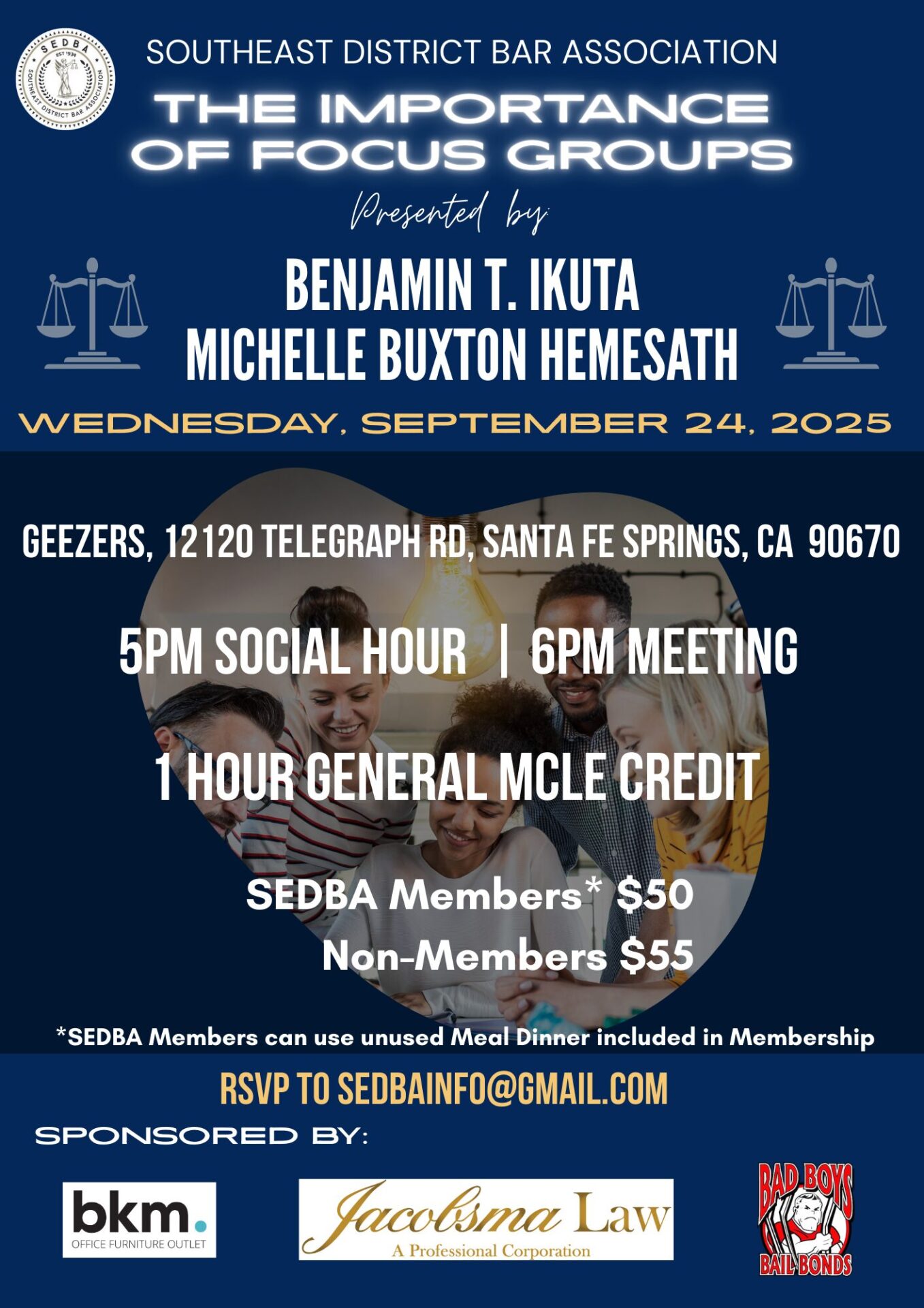 Flyer of September 24, 2025 General Meeting "The Importance of Focus Groups" presented by Benjamin T. Ikuta and Michelle Buxton Hemsath. Sponsors: bkm Office Furniture Outlet, Jacobsma Law, and Bad Boys Bail bonds SEDBA's September General Meeting event is on Wednesday, September 24, 2025, 5:00 p.m. social hour and 6:00 p.m. Meeting, at Geezers, located at 12120 Telegraph Rd, Santa Fe Springs, CA 90607. This event is $55 for Members and Non-Members or SEDBA Members can use an unused meal dinner included in their membership.